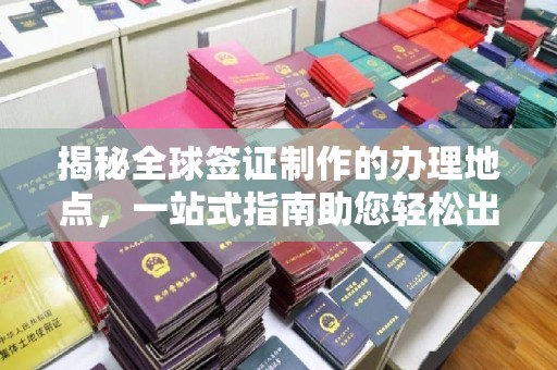 玛多揭秘全球签证制作的办理地点，一站式指南助您轻松出行